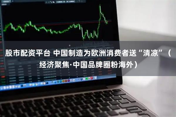 股市配资平台 中国制造为欧洲消费者送“清凉”（经济聚焦·中国品牌圈粉海外）