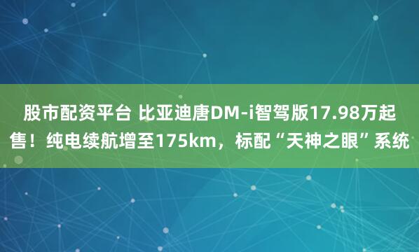 股市配资平台 比亚迪唐DM-i智驾版17.98万起售！纯电续航增至175km，标配“天神之眼”系统